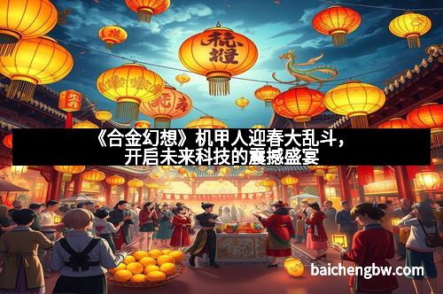 《合金幻想》机甲人迎春大乱斗，开启未来科技的震撼盛宴